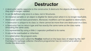 Destructor
• A destructor works opposite to the constructor, It destructs the objects of classes when
they are no longer needed.
• It can be defined only once in a class, not in Structures.
• An instance variable or an object is eligible for destruction when it is no longer reachable.
• Destructor cannot have parameters. Moreover, modifiers can't be applied to destructors.
• A Destructor is unique to its class i.e. there cannot be more than one destructor in a class.
• A Destructor has no return type and has exactly the same name as the class name
(Including the same case).
• It is represented by using a tilde (~) operator prefixed to its name.
• It cannot be overloaded or inherited.
• It is called when the program exits.
• Internally, Destructor called the Finalize method on the base class of object by the .NET
Framework’s Garbage collector. therefore programmer has no control as to when to
invoke the destructor.
 