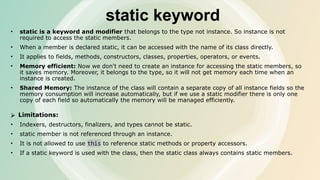 static keyword
• static is a keyword and modifier that belongs to the type not instance. So instance is not
required to access the static members.
• When a member is declared static, it can be accessed with the name of its class directly.
• It applies to fields, methods, constructors, classes, properties, operators, or events.
• Memory efficient: Now we don't need to create an instance for accessing the static members, so
it saves memory. Moreover, it belongs to the type, so it will not get memory each time when an
instance is created.
• Shared Memory: The instance of the class will contain a separate copy of all instance fields so the
memory consumption will increase automatically, but if we use a static modifier there is only one
copy of each field so automatically the memory will be managed efficiently.
⮚ Limitations:
• Indexers, destructors, finalizers, and types cannot be static.
• static member is not referenced through an instance.
• It is not allowed to use this to reference static methods or property accessors.
• If a static keyword is used with the class, then the static class always contains static members.
 