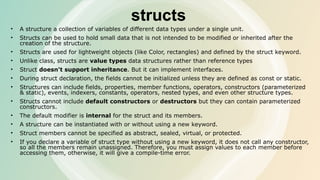 structs
• A structure a collection of variables of different data types under a single unit.
• Structs can be used to hold small data that is not intended to be modified or inherited after the
creation of the structure.
• Structs are used for lightweight objects (like Color, rectangles) and defined by the struct keyword.
• Unlike class, structs are value types data structures rather than reference types
• Struct doesn't support inheritance. But it can implement interfaces.
• During struct declaration, the fields cannot be initialized unless they are defined as const or static.
• Structures can include fields, properties, member functions, operators, constructors (parameterized
& static), events, indexers, constants, operators, nested types, and even other structure types.
• Structs cannot include default constructors or destructors but they can contain parameterized
constructors.
• The default modifier is internal for the struct and its members.
• A structure can be instantiated with or without using a new keyword.
• Struct members cannot be specified as abstract, sealed, virtual, or protected.
• If you declare a variable of struct type without using a new keyword, it does not call any constructor,
so all the members remain unassigned. Therefore, you must assign values to each member before
accessing them, otherwise, it will give a compile-time error.
 