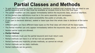 Partial Classes and Methods
• To split the functionality of class, structure, interface or method over multiple files we need to use
partial keywords and all files must be available at compile time to form the final type.
• The partial modifier can only appear immediately before the keywords class, struct or interface.
• All the partial class definitions must be in the same assembly and namespace.
• All the parts must have the same accessibility like public or private, etc.
• If any part is declared abstract, sealed or base type then the whole class is declared of the same
type.
• Different parts can have different base types so the final class will inherit all the base types.
• The Partial modifier can only appear immediately before the keywords class, struct, or interface.
• Nested partial types are allowed.
⮚ Partial Method
• Partial methods must use the partial keyword and must return void.
• Partial methods can have in or ref but not out parameters.
• Partial methods are implicitly private methods, so cannot be virtual.
• Partial methods can be static methods.
• Partial methods can be generic.
 