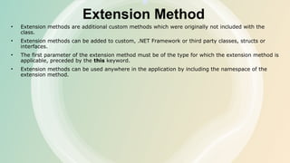 Extension Method
• Extension methods are additional custom methods which were originally not included with the
class.
• Extension methods can be added to custom, .NET Framework or third party classes, structs or
interfaces.
• The first parameter of the extension method must be of the type for which the extension method is
applicable, preceded by the this keyword.
• Extension methods can be used anywhere in the application by including the namespace of the
extension method.
 