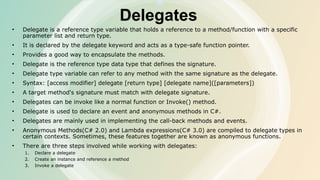 Delegates
• Delegate is a reference type variable that holds a reference to a method/function with a specific
parameter list and return type.
• It is declared by the delegate keyword and acts as a type-safe function pointer.
• Provides a good way to encapsulate the methods.
• Delegate is the reference type data type that defines the signature.
• Delegate type variable can refer to any method with the same signature as the delegate.
• Syntax: [access modifier] delegate [return type] [delegate name]([parameters])
• A target method's signature must match with delegate signature.
• Delegates can be invoke like a normal function or Invoke() method.
• Delegate is used to declare an event and anonymous methods in C#.
• Delegates are mainly used in implementing the call-back methods and events.
• Anonymous Methods(C# 2.0) and Lambda expressions(C# 3.0) are compiled to delegate types in
certain contexts. Sometimes, these features together are known as anonymous functions.
• There are three steps involved while working with delegates:
1. Declare a delegate
2. Create an instance and reference a method
3. Invoke a delegate
 
