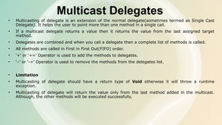 Multicast Delegates
• Multicasting of delegate is an extension of the normal delegate(sometimes termed as Single Cast
Delegate). It helps the user to point more than one method in a single call.
• If a multicast delegate returns a value then it returns the value from the last assigned target
method.
• Delegates are combined and when you call a delegate then a complete list of methods is called.
• All methods are called in First in First Out(FIFO) order.
• ‘+’ or ‘+=’ Operator is used to add the methods to delegates.
• ‘–’ or ‘-=’ Operator is used to remove the methods from the delegates list.
• Limitation
• Multicasting of delegate should have a return type of Void otherwise it will throw a runtime
exception.
• Multicasting of delegate will return the value only from the last method added in the multicast.
Although, the other methods will be executed successfully.
 