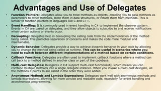 Advantages and Use of Delegates
• Function Pointers: Delegates allow you to treat methods as objects, enabling you to pass methods as
parameters to other methods, store them in data structures, or return them from methods. This is
similar to function pointers in languages like C and C++.
• Event Handling: It is commonly used in event handling in C# to implement the observer pattern.
Events in C# are based on delegates, and they allow objects to subscribe to and receive notifications
when certain actions or events occur.
• Decoupling: Delegates help in decoupling the calling code from the implementation of the method
being called. This promotes separation of concerns and makes the code more modular and
maintainable.
• Dynamic Behavior: Delegates provide a way to achieve dynamic behavior in your code by allowing
you to change the method being called at runtime. This can be useful in scenarios where you
need to switch between different implementations of a method based on certain conditions.
• Callback Functions: Delegates are often used to implement callback functions where a method can
call back to a method defined in another class or part of the codebase.
• Multi-cast Delegates: Delegates in C# support multi-cast functionality, which means you can
combine multiple methods into a single delegate instance. When you invoke a multi-cast delegate, all
the methods it points to are called in the order they were added.
• Anonymous Methods and Lambda Expressions: Delegates work well with anonymous methods and
lambda expressions, allowing for more concise and readable code, especially for event handling and
asynchronous programming.
 