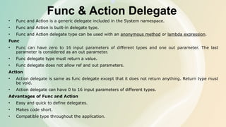 Func & Action Delegate
• Func and Action is a generic delegate included in the System namespace.
• Func and Action is built-in delegate type.
• Func and Action delegate type can be used with an anonymous method or lambda expression.
Func
• Func can have zero to 16 input parameters of different types and one out parameter. The last
parameter is considered as an out parameter.
• Func delegate type must return a value.
• Func delegate does not allow ref and out parameters.
Action
• Action delegate is same as func delegate except that it does not return anything. Return type must
be void.
• Action delegate can have 0 to 16 input parameters of different types.
Advantages of Func and Action
• Easy and quick to define delegates.
• Makes code short.
• Compatible type throughout the application.
 