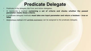 Predicate Delegate
• Predicate is the delegate like Func and Action delegates.
• It represents a method containing a set of criteria and checks whether the passed
parameter meets those criteria.
• A predicate delegate methods must take one input parameter and return a boolean - true or
false.
• Anonymous method and Lambda expression can be assigned to the predicate delegate.
 