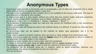 Anonymous Types
• Anonymous types provide a convenient way to encapsulate a set of read-only properties into a single
object without having to explicitly define a type first.
• The type name is generated by the compiler and is not available at the source code level. The type of
each property is inferred by the compiler.
• an anonymous type is a type (class) without any name that can contain public read-only properties
only. It cannot contain other members, such as fields, methods, events, etc.
• var student = new { Id = 1, FirstName = "James", LastName = "Bond" };
• The properties of anonymous types are read-only and cannot be initialized with a null, anonymous
function, or a pointer type.
• An anonymous type will always be local to the method where it is defined. It cannot be returned from
the method.
• an anonymous type can be passed to the method as object type parameter, but it is not
recommended.
• If you need to pass it to another method, then use struct or class instead of an anonymous type.
• Mostly, anonymous types are created using the Select clause of a LINQ queries to return a subset of
the properties from each object in the collection.
• Anonymous types contain one or more public read-only properties.
• To create an anonymous type using the new operator with an object initializer syntax.
• The implicitly typed variable- var is used to hold the reference of anonymous types.
• The properties can be accessed using dot (.) notation, same as object properties. However, you
cannot change the values of properties as they are read-only.
• This can be nested.
 