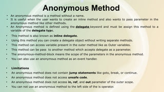Anonymous Method
• An anonymous method is a method without a name.
• It is useful when the user wants to create an inline method and also wants to pass parameter in the
anonymous method like other methods.
• An Anonymous method is defined using the delegate keyword and must be assign this method to a
variable of the delegate type.
• This method is also known as inline delegate.
• Using this method you can create a delegate object without writing separate methods.
• This method can access variable present in the outer method like as Outer variables.
• This method can be pass to another method which accepts delegate as a parameter.
• The anonymous-method-block means the scope of the parameters in the anonymous method.
• You can also use an anonymous method as an event handler.
• Limitations
• An anonymous method does not contain jump statements like goto, break, or continue.
• An anonymous method does not access unsafe code.
• An anonymous method does not access in, ref, and out parameter of the outer scope.
• You can not use an anonymous method to the left side of the is operator.
 