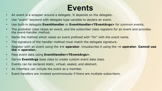 Events
• An event is a wrapper around a delegate. It depends on the delegate.
• Use "event" keyword with delegate type variable to declare an event.
• Use built-in delegate EventHandler or EventHandler<TEventArgs> for common events.
• The publisher class raises an event, and the subscriber class registers for an event and provides
the event-handler method.
• Name the method which raises an event prefixed with "On" with the event name.
• The signature of the handler method must match the delegate signature.
• Register with an event using the += operator. Unsubscribe it using the -= operator. Cannot use
the = operator.
• Pass event data using EventHandler<TEventArgs>.
• Derive EventArgs base class to create custom event data class.
• Events can be declared static, virtual, sealed, and abstract.
• An Interface can include the event as a member.
• Event handlers are invoked synchronously if there are multiple subscribers.
 