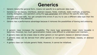 Generics
• Generic means the general form, means not specific to a particular data type.
• Generic can be classes, interfaces, abstract classes, fields, methods, static methods, properties,
events, delegates, and operators using the type parameter and without the specific data type.
• Generics are type-safe. You get compile-time errors if you try to use a different data type than the
one specified in the definition.
• Generic has a performance advantage because it removes the possibilities of boxing and unboxing.
• A generic class increases the reusability. The more type parameters mean more reusable it
becomes. However, too much generalization makes code difficult to understand and maintain.
• A generic class can be a base class to other generic or non-generic classes or abstract classes.
• A generic class can be derived from other generic or non-generic interfaces, classes, or abstract
classes.
• A generic class can include generic fields. However, it cannot be initialized.
 