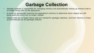 Garbage Collection
• Garbage collector is responsible for managing memory and automatically freeing up memory that is
no longer being used by the application.
• It works by periodically scanning the application’s memory to determine which objects are still
being used and which are no longer needed.
• Objects that are no longer being used are marked for garbage collection, and their memory is freed
up automatically by the garbage collector.
 