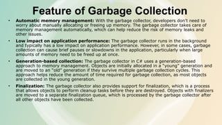 Feature of Garbage Collection
• Automatic memory management: With the garbage collector, developers don’t need to
worry about manually allocating or freeing up memory. The garbage collector takes care of
memory management automatically, which can help reduce the risk of memory leaks and
other issues.
• Low impact on application performance: The garbage collector runs in the background
and typically has a low impact on application performance. However, in some cases, garbage
collection can cause brief pauses or slowdowns in the application, particularly when large
amounts of memory need to be freed up at once.
• Generation-based collection: The garbage collector in C# uses a generation-based
approach to memory management. Objects are initially allocated in a “young” generation and
are moved to an “old” generation if they survive multiple garbage collection cycles. This
approach helps reduce the amount of time required for garbage collection, as most objects
are collected in the young generation.
• Finalization: The garbage collector also provides support for finalization, which is a process
that allows objects to perform cleanup tasks before they are destroyed. Objects with finalizers
are moved to a separate finalization queue, which is processed by the garbage collector after
all other objects have been collected.
 