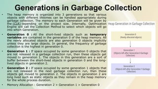 Generations in Garbage Collection
• The heap memory is organized into 3 generations so that various
objects with different lifetimes can be handled appropriately during
garbage collection. The memory to each Generation will be given by
the (CLR) depending on the project size. Internally, Optimization
Engine will call the Collection Method to select which objects will go
into which Generation.
• Generation 0 : All the short-lived objects such as temporary
variables are contained in the generation 0 of the heap memory. All
the newly allocated objects are also generation 0 objects implicitly
unless they are large objects. In general, the frequency of garbage
collection is the highest in generation 0.
• Generation 1 : If space occupied by some generation 0 objects that
are not released in a garbage collection run, then these objects get
moved to generation 1. The objects in this generation are a sort of
buffer between the short-lived objects in generation 0 and the long-
lived objects in generation 2.
• Generation 2 : If space occupied by some generation 1 objects that
are not released in the next garbage collection run, then these
objects get moved to generation 2. The objects in generation 2 are
long lived such as static objects as they remain in the heap memory
for the whole process duration.
• Memory Allocation : Generation 2 > Generation 1 > Generation 0
 