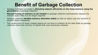 Benefit of Garbage Collection
• Garbage Collection succeeds in allocating objects efficiently on the heap memory using the
generations of garbage collection.
• Manual freeing of memory is not needed as garbage collection automatically releases the
memory space after it is no longer required.
• Garbage collection handles memory allocation safely so that no object uses the contents of
another object mistakenly.
• The constructors of newly created objects do not have to initialize all the data fields as garbage
collection clears the memory of objects that were previously released.
 