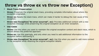 throw vs throw ex vs throw new Exception()
 Stack Trace Preservation
• throw: Preserves the original stack trace, providing complete information about where the
exception originated.
• throw ex: Resets the stack trace, which can make it harder to debug the root cause of the
exception.
• throw new Exception("An error occurred", ex): Provides additional context with a new
exception message while preserving the original exception as an inner exception.
 Use Cases
• throw: Use this when you want to maintain the original exception context and stack trace, which is
almost always the preferred approach.
• throw ex: Use this sparingly, and only when you need to add additional information to the
exception before rethrowing it.
• throw new Exception("An error occurred", ex): Use this when you want to add more context
to the exception while retaining the original exception details.
 
