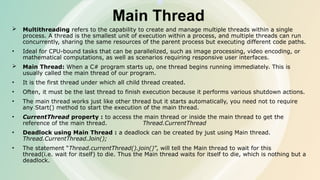 Main Thread
 Multithreading refers to the capability to create and manage multiple threads within a single
process. A thread is the smallest unit of execution within a process, and multiple threads can run
concurrently, sharing the same resources of the parent process but executing different code paths.
• Ideal for CPU-bound tasks that can be parallelized, such as image processing, video encoding, or
mathematical computations, as well as scenarios requiring responsive user interfaces.
 Main Thread: When a C# program starts up, one thread begins running immediately. This is
usually called the main thread of our program.
• It is the first thread under which all child thread created.
• Often, it must be the last thread to finish execution because it performs various shutdown actions.
• The main thread works just like other thread but it starts automatically, you need not to require
any Start() method to start the execution of the main thread.
• CurrentThread property : to access the main thread or inside the main thread to get the
reference of the main thread. Thread.CurrentThread
• Deadlock using Main Thread : a deadlock can be created by just using Main thread.
Thread.CurrentThread.Join();
• The statement “Thread.currentThread().join()”, will tell the Main thread to wait for this
thread(i.e. wait for itself) to die. Thus the Main thread waits for itself to die, which is nothing but a
deadlock.
 