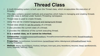 Thread Class
• A multi-threading system is built upon the Thread class, which encapsulates the execution of
threads.
• This class contains several methods and properties which helps in managing and creating threads
and this class is defined under System.Threading namespace.
• Thread class is used to create threads.
• Using this can be created foreground and background thread.
• Thread class allows to set the priority of a thread.
• It also provides the current state of a thread.
• It provides the reference of the current executing thread.
• It is a sealed class, so it cannot be inherited.
• Constructor: Thread(ParameterizedThreadStart), Thread(ParameterizedThreadStart, Int32), Thread(ThreadStart),
Thread(ThreadStart, Int32)
• Properties: CurrentContext, CurrentCulture, CurrentThread, IsAlive, IsBackground, IsThreadPoolThread, Name,
Priority, ThreadState
• Method: Abort(), Equals(Object), Finalize(), GetType(), Interrupt(), Join(), ResetAbort(), Resume(), Sleep(), SpinWait(Int32),
Start(), Suspend(), ToString(), Yield()
 