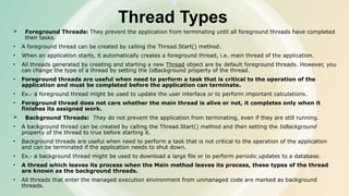 Thread Types
 Foreground Threads: They prevent the application from terminating until all foreground threads have completed
their tasks.
• A foreground thread can be created by calling the Thread.Start() method.
• When an application starts, it automatically creates a foreground thread, i.e. main thread of the application.
• All threads generated by creating and starting a new Thread object are by default foreground threads. However, you
can change the type of a thread by setting the IsBackground property of the thread.
• Foreground threads are useful when need to perform a task that is critical to the operation of the
application and must be completed before the application can terminate.
• Ex.- a foreground thread might be used to update the user interface or to perform important calculations.
• Foreground thread does not care whether the main thread is alive or not, it completes only when it
finishes its assigned work.
 Background Threads: They do not prevent the application from terminating, even if they are still running.
• A background thread can be created by calling the Thread.Start() method and then setting the IsBackground
property of the thread to true before starting it.
• Background threads are useful when need to perform a task that is not critical to the operation of the application
and can be terminated if the application needs to shut down.
• Ex.- a background thread might be used to download a large file or to perform periodic updates to a database.
• A thread which leaves its process when the Main method leaves its process, these types of the thread
are known as the background threads.
• All threads that enter the managed execution environment from unmanaged code are marked as background
threads.
 