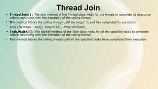 Thread Join
 Thread.Join() : The Join method of the Thread class waits for the thread to complete its execution
before continuing with the execution of the calling thread.
• This method blocks the calling thread until the target thread has completed its execution.
• Join() Overload : Join(), Join(Int32) , Join(TimeSpan)
 Task.WaitAll(): The WaitAll method of the Task class waits for all the specified tasks to complete
before continuing with the execution of the calling thread.
• This method blocks the calling thread until all the specified tasks have completed their execution.
 