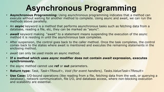 Asynchronous Programming
• Asynchronous Programming: Using asynchronous programming indicates that a method can
execute without waiting for another method to complete. Using async and await, we can run the
methods above parallelly.
• An async keyword is a method that performs asynchronous tasks such as fetching data from a
database, reading a file, etc, they can be marked as “async”.
• await keyword making “await” to a statement means suspending the execution of the async
method it is residing in until the asynchronous task completes.
• After suspension, the control goes back to the caller method. Once the task completes, the control
comes back to the states where await is mentioned and executes the remaining statements in the
enclosing method.
• await can only be used inside an async method.
• If a method which uses async modifier does not contain await expression, executes
synchronously.
• the async method cannot use ref or out parameters.
• Return type: Task, Task<TResult>, Void (for event handlers), Tasks.ValueTask<TResult>
• Use Case: I/O-bound operations (like reading from a file, fetching data from the web, or querying a
database), network communication, file I/O, and database access, where non-blocking execution
and scalability are essential.
 