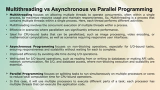 Multithreading vs Asynchronous vs Parallel Programming
 Multithreading focuses on allowing multiple threads to operate concurrently, often within a single
process, to maximize resource usage and maintain responsiveness. So, Multithreading is a process that
contains multiple threads within a single process. Here, each thread performs different activities.
• Multithreading involves the concurrent execution of multiple threads within a process.
• Effective in scenarios where parallelism can significantly enhance performance.
• Ideal for CPU-bound tasks that can be parallelized, such as image processing, video encoding, or
mathematical computations, as well as scenarios requiring responsive user interfaces.
 Asynchronous Programming focuses on non-blocking operations, especially for I/O-bound tasks,
ensuring responsiveness and scalability without waiting for each to complete.
• Improved efficiency by avoiding idle time during I/O operations.
• Well-suited for I/O-bound operations, such as reading from or writing to databases or making API calls.
network communication, file I/O, and database access, where non-blocking execution and scalability are
essential.
 Parallel Programming focuses on splitting tasks to run simultaneously on multiple processors or cores
to reduce total computation time for CPU-bound operations.
• In this case, it will use multiple processors to execute different parts of a task; each processor has
multiple threads that can execute the application code.
 