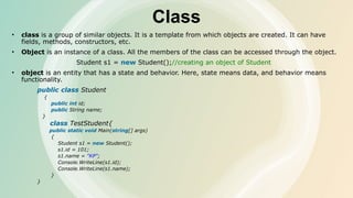 Class
• class is a group of similar objects. It is a template from which objects are created. It can have
fields, methods, constructors, etc.
• Object is an instance of a class. All the members of the class can be accessed through the object.
Student s1 = new Student();//creating an object of Student
• object is an entity that has a state and behavior. Here, state means data, and behavior means
functionality.
public class Student
{
public int id;
public String name;
}
class TestStudent{
public static void Main(string[] args)
{
Student s1 = new Student();
s1.id = 101;
s1.name = "KP";
Console.WriteLine(s1.id);
Console.WriteLine(s1.name);
}
}
 