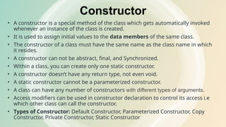 Constructor
• A constructor is a special method of the class which gets automatically invoked
whenever an instance of the class is created.
• It is used to assign initial values to the data members of the same class.
• The constructor of a class must have the same name as the class name in which
it resides.
• A constructor can not be abstract, final, and Synchronized.
• Within a class, you can create only one static constructor.
• A constructor doesn’t have any return type, not even void.
• A static constructor cannot be a parameterized constructor.
• A class can have any number of constructors with different types of arguments.
• Access modifiers can be used in constructor declaration to control its access i.e
which other class can call the constructor.
• Types of Constructor: Default Constructor, Parameterized Constructor, Copy
Constructor, Private Constructor, Static Constructor
 