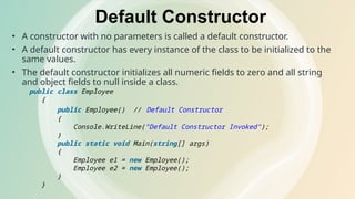 Default Constructor
• A constructor with no parameters is called a default constructor.
• A default constructor has every instance of the class to be initialized to the
same values.
• The default constructor initializes all numeric fields to zero and all string
and object fields to null inside a class.
public class Employee
{
public Employee() // Default Constructor
{
Console.WriteLine("Default Constructor Invoked");
}
public static void Main(string[] args)
{
Employee e1 = new Employee();
Employee e2 = new Employee();
}
}
 