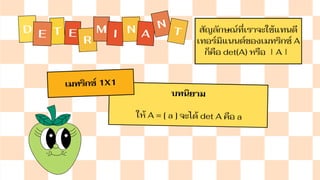 D T E
E
R
M I N A
N
T สัญลักษณ์ที่เราจะใช้แทนดี
เทอร์มิแนนต์ของเมทริกซ์ A
ก็คือ det⁡
(A) หรือ ∣A∣
บทนิยาม
ให้ A = [ a ] จะได้ det A คือ a
เมทริกซ์ 1X1
 