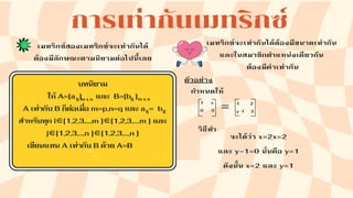 การเท่ากันเมทริกซ์
เมทริกซ์สองเมทริกซ์จะเท่ากันได้
ต้องมีลักษณะตามนิยามต่อไปนี้เลย
บทนิยาม
ให้ A=[a ] และ B=[b ]
A เท่ากับ B ก็ต่อเมื่อ m=p,n=q และ a = b
สำหรับทุก i∈{1,2,3,…,m }∈{1,2,3,…,m } และ
j∈{1,2,3,…,n }∈{1,2,3,…,n }
เขียนแทน A เท่ากับ B ด้วย A=B
ij ij
เมทริกซ์จะเท่ากันได้ต้องมีขนาดเท่ากัน
และในสมาชิกตำแหน่งเดียวกัน
ต้องมีค่าเท่ากัน
ตัวอย่าง
กำหนดให้
1 x
0 3 = 1 2
y-1 3
จะได้ว่า x=2x=2
และ y−1=0 นั่นคือ y=1
ดังนั้น x=2 และ y=1
วิธีทำ
m x n
m x n
ij ij
 