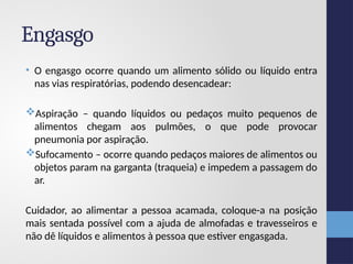 Engasgo
• O engasgo ocorre quando um alimento sólido ou líquido entra
nas vias respiratórias, podendo desencadear:
Aspiração – quando líquidos ou pedaços muito pequenos de
alimentos chegam aos pulmões, o que pode provocar
pneumonia por aspiração.
Sufocamento – ocorre quando pedaços maiores de alimentos ou
objetos param na garganta (traqueia) e impedem a passagem do
ar.
Cuidador, ao alimentar a pessoa acamada, coloque-a na posição
mais sentada possível com a ajuda de almofadas e travesseiros e
não dê líquidos e alimentos à pessoa que estiver engasgada.
 