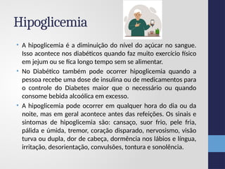 Hipoglicemia
• A hipoglicemia é a diminuição do nível do açúcar no sangue.
Isso acontece nos diabéticos quando faz muito exercício físico
em jejum ou se fica longo tempo sem se alimentar.
• No Diabético também pode ocorrer hipoglicemia quando a
pessoa recebe uma dose de insulina ou de medicamentos para
o controle do Diabetes maior que o necessário ou quando
consome bebida alcoólica em excesso.
• A hipoglicemia pode ocorrer em qualquer hora do dia ou da
noite, mas em geral acontece antes das refeições. Os sinais e
sintomas de hipoglicemia são: cansaço, suor frio, pele fria,
pálida e úmida, tremor, coração disparado, nervosismo, visão
turva ou dupla, dor de cabeça, dormência nos lábios e língua,
irritação, desorientação, convulsões, tontura e sonolência.
 