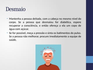 Desmaio
• Mantenha a pessoa deitada, com a cabeça no mesmo nível do
corpo. Se a pessoa que desmaiou for diabética, espere
recuperar a consciência, e então ofereça a ela um copo de
água com açúcar.
• Se for possível, meça a pressão e sinta os batimentos do pulso.
Se a pessoa não melhorar, procure imediatamente a equipe de
saúde.
 