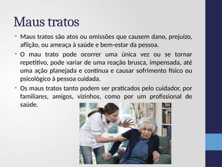 Maus tratos
• Maus tratos são atos ou omissões que causem dano, prejuízo,
aflição, ou ameaça à saúde e bem-estar da pessoa.
• O mau trato pode ocorrer uma única vez ou se tornar
repetitivo, pode variar de uma reação brusca, impensada, até
uma ação planejada e contínua e causar sofrimento físico ou
psicológico à pessoa cuidada.
• Os maus tratos tanto podem ser praticados pelo cuidador, por
familiares, amigos, vizinhos, como por um profissional de
saúde.
 