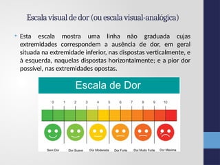 Escalavisualdedor(ouescala visual-analógica)
• Esta escala mostra uma linha não graduada cujas
extremidades correspondem a ausência de dor, em geral
situada na extremidade inferior, nas dispostas verticalmente, e
à esquerda, naquelas dispostas horizontalmente; e a pior dor
possível, nas extremidades opostas.
 