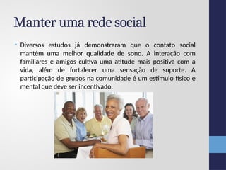 Manter uma rede social
• Diversos estudos já demonstraram que o contato social
mantém uma melhor qualidade de sono. A interação com
familiares e amigos cultiva uma atitude mais positiva com a
vida, além de fortalecer uma sensação de suporte. A
participação de grupos na comunidade é um estímulo físico e
mental que deve ser incentivado.
 