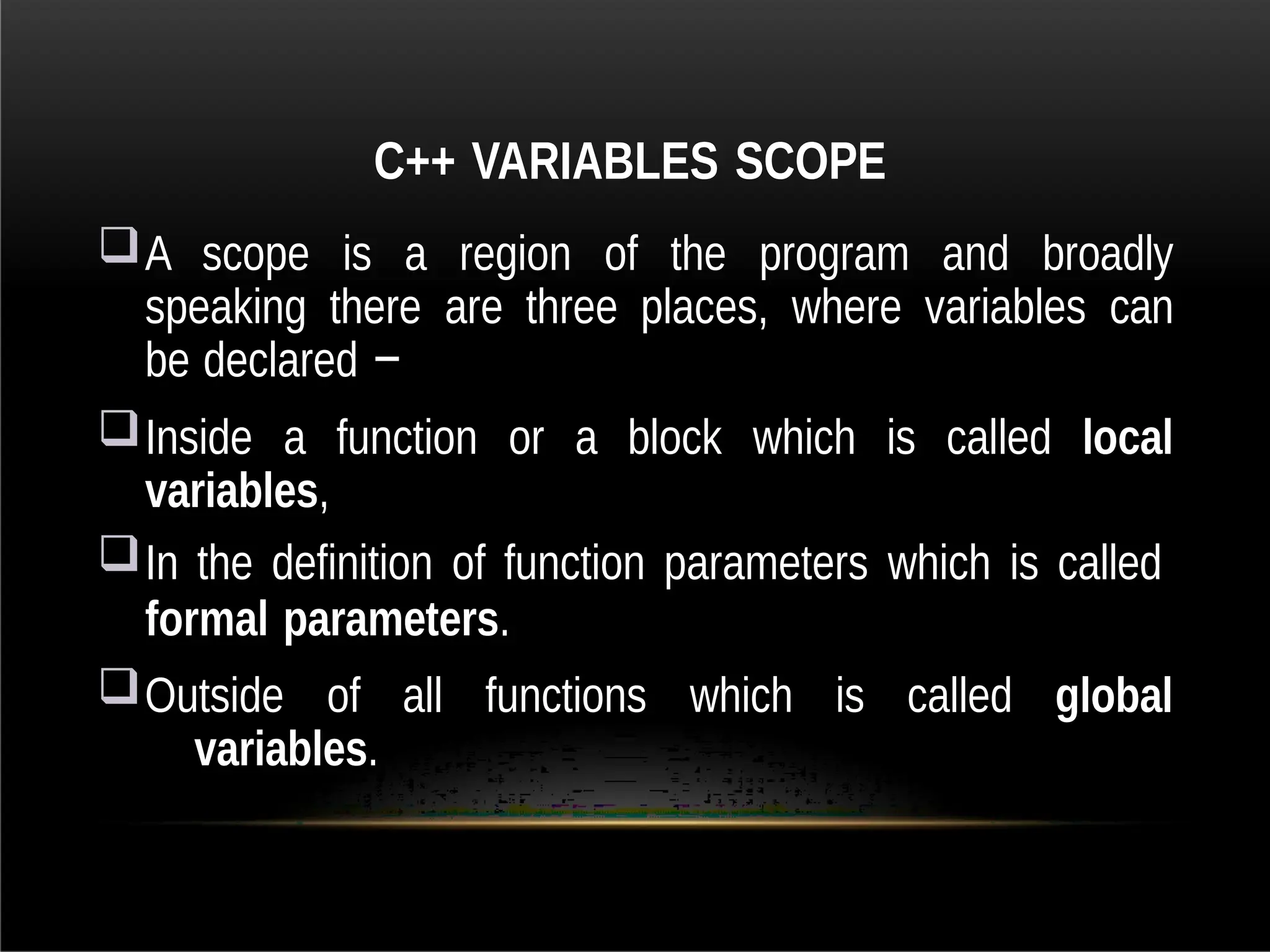 C++ VARIABLES SCOPE
A scope is a region of the program and broadly
speaking there are three places, where variables can
be declared −
Inside a function or a block which is called local
variables,
In the definition of function parameters which is called
formal parameters.
Outside of all functions which is called global
variables.
 