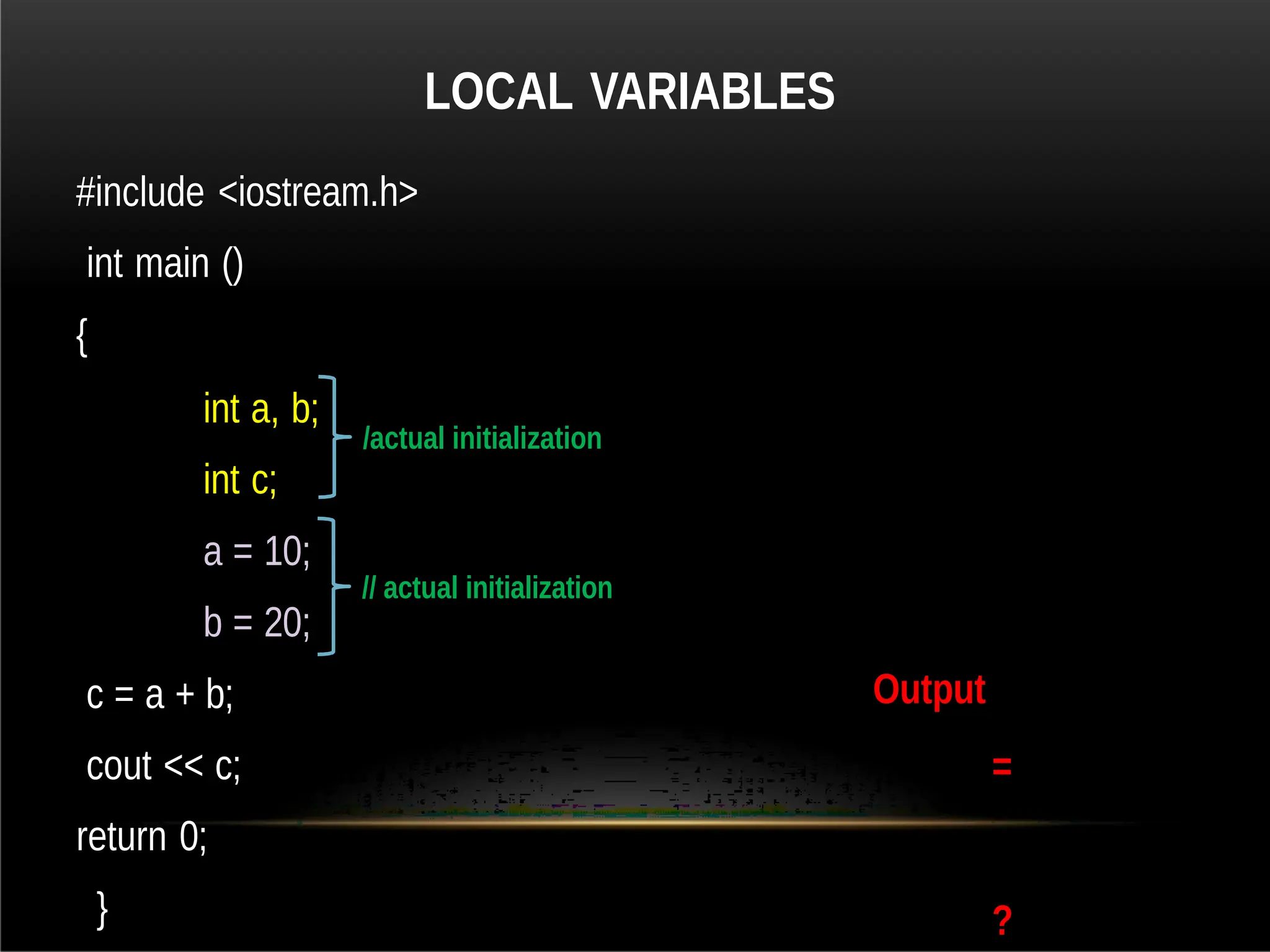 LOCAL VARIABLES
#include <iostream.h>
int main ()
{
int a, b;
int c;
a = 10;
b = 20;
c = a + b;
cout << c;
return 0;
}
Output
=
?
/actual initialization
// actual initialization
 