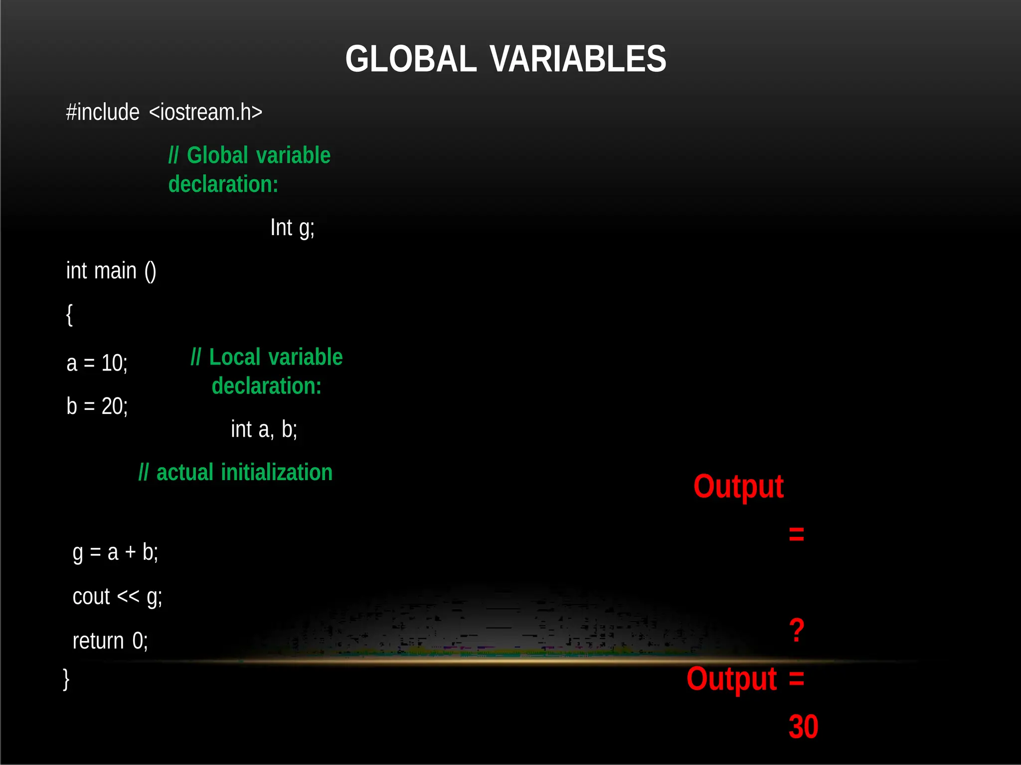 GLOBAL VARIABLES
#include <iostream.h>
// Global variable
declaration:
Int g;
int main ()
{
// Local variable
declaration:
int a, b;
// actual initialization
a = 10;
b = 20;
g = a + b;
cout << g;
return 0;
}
Output
=
?
Output =
30
 