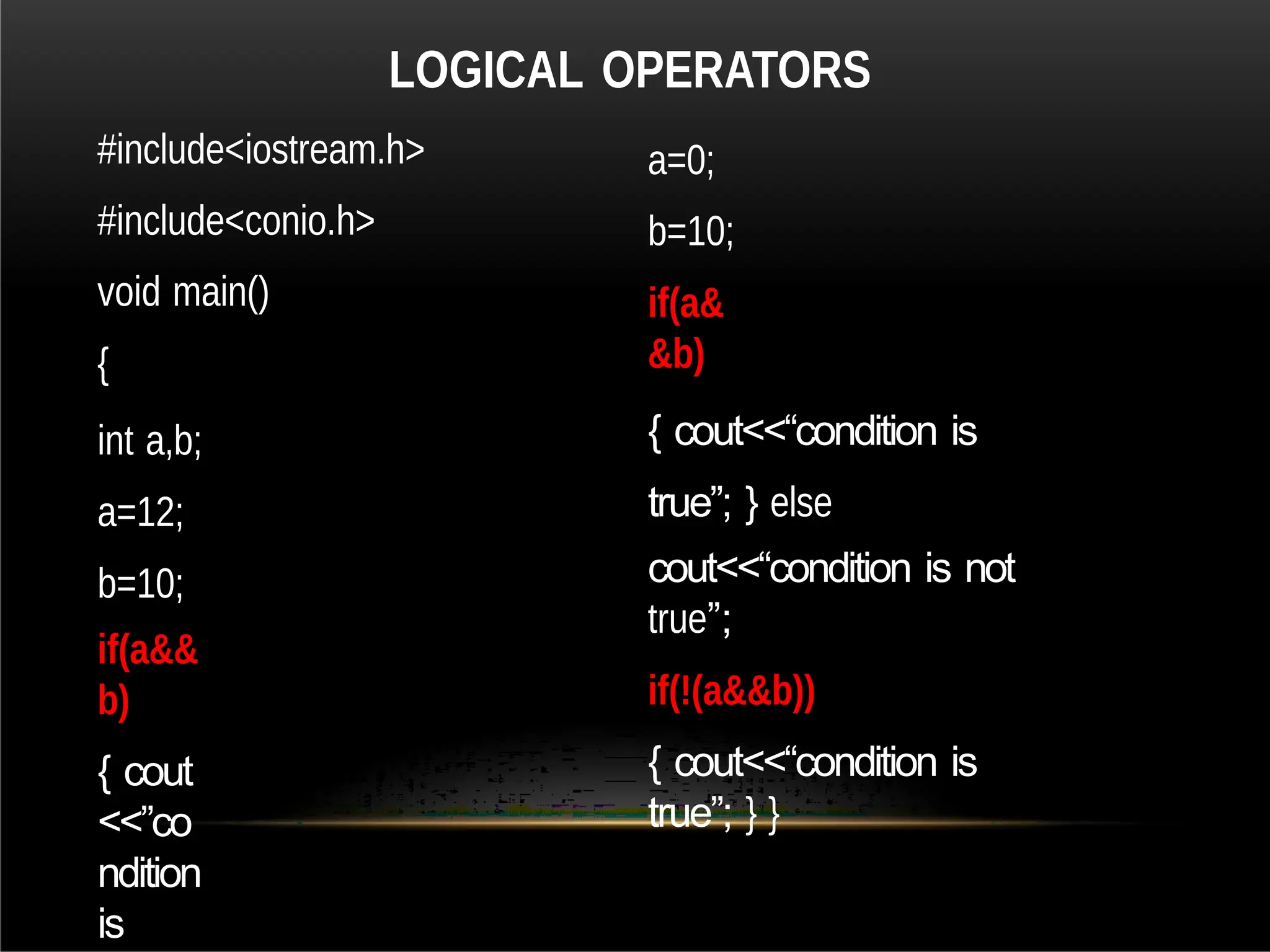 #include<iostream.h>
#include<conio.h>
void main()
{
int a,b;
a=12;
b=10;
if(a&&
b)
{ cout
<<”co
ndition
is
a=0;
b=10;
if(a&
&b)
{ cout<<“condition is
true”; } else
cout<<“condition is not
true”;
if(!(a&&b))
{ cout<<“condition is
true”; } }
LOGICAL OPERATORS
 