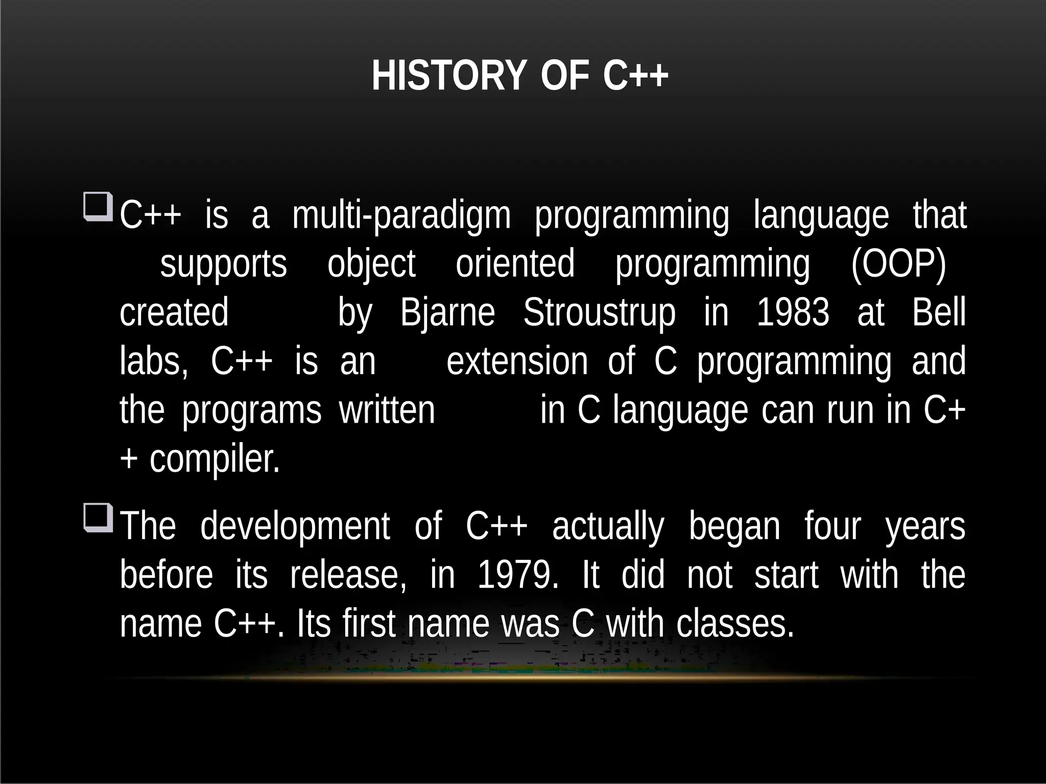 HISTORY OF C++
C++ is a multi-paradigm programming language that
supports object oriented programming (OOP)
created by Bjarne Stroustrup in 1983 at Bell
labs, C++ is an extension of C programming and
the programs written in C language can run in C+
+ compiler.
The development of C++ actually began four years
before its release, in 1979. It did not start with the
name C++. Its first name was C with classes.
 