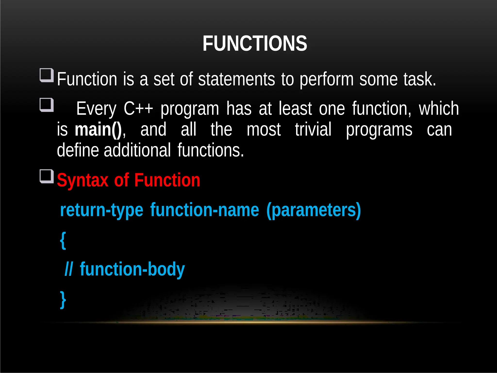 FUNCTIONS
Function is a set of statements to perform some task.
 Every C++ program has at least one function, which
is main(), and all the most trivial programs can
define additional functions.
Syntax of Function
return-type function-name (parameters)
{
// function-body
}
 