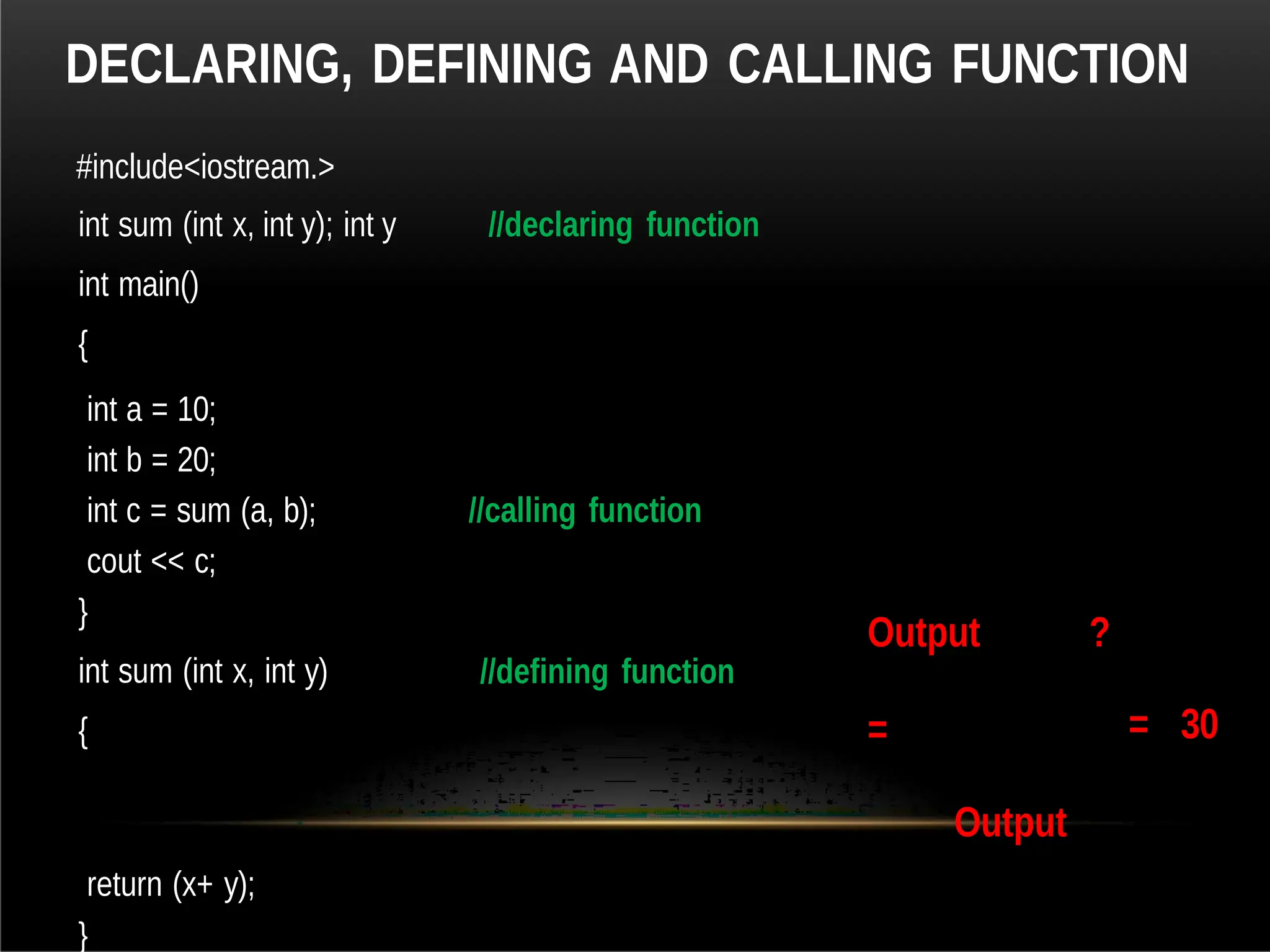 DECLARING, DEFINING AND CALLING FUNCTION
#include<iostream.>
int sum (int x, int y); int y
int main()
{
//declaring function
int a = 10;
int b = 20;
int c = sum (a, b); //calling function
cout << c;
}
int sum (int x, int y)
{
//defining function
Output
=
Output
?
= 30
return (x+ y);
}
 