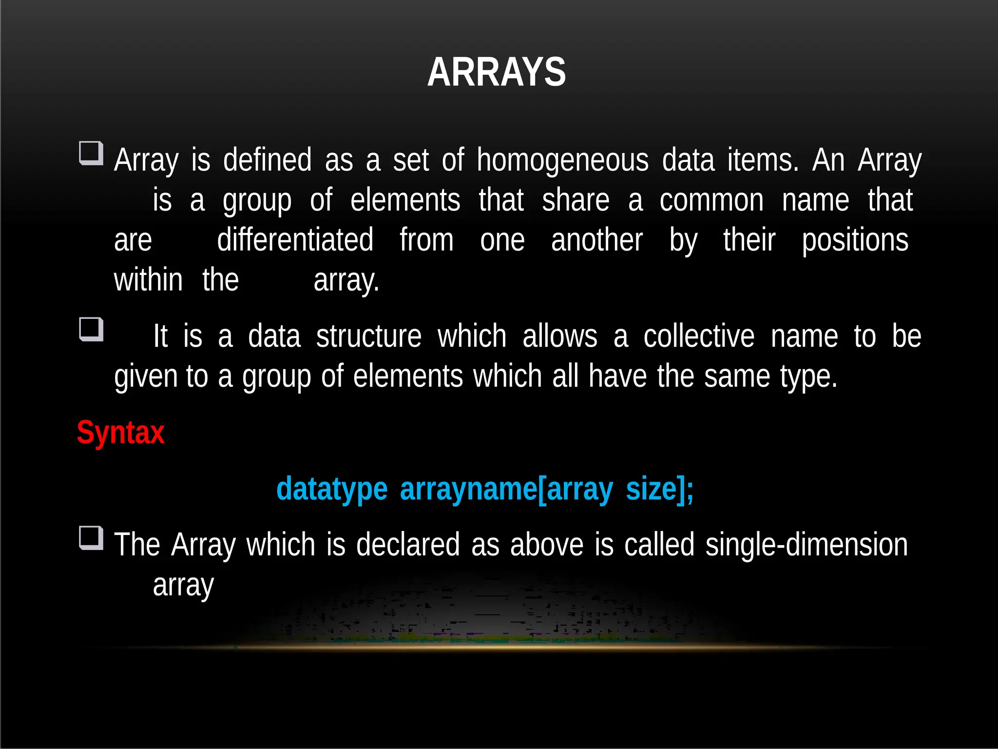 ARRAYS
 Array is defined as a set of homogeneous data items. An Array
is a group of elements that share a common name that
are differentiated from one another by their positions
within the array.
 It is a data structure which allows a collective name to be
given to a group of elements which all have the same type.
Syntax
datatype arrayname[array size];
 The Array which is declared as above is called single-dimension
array
 