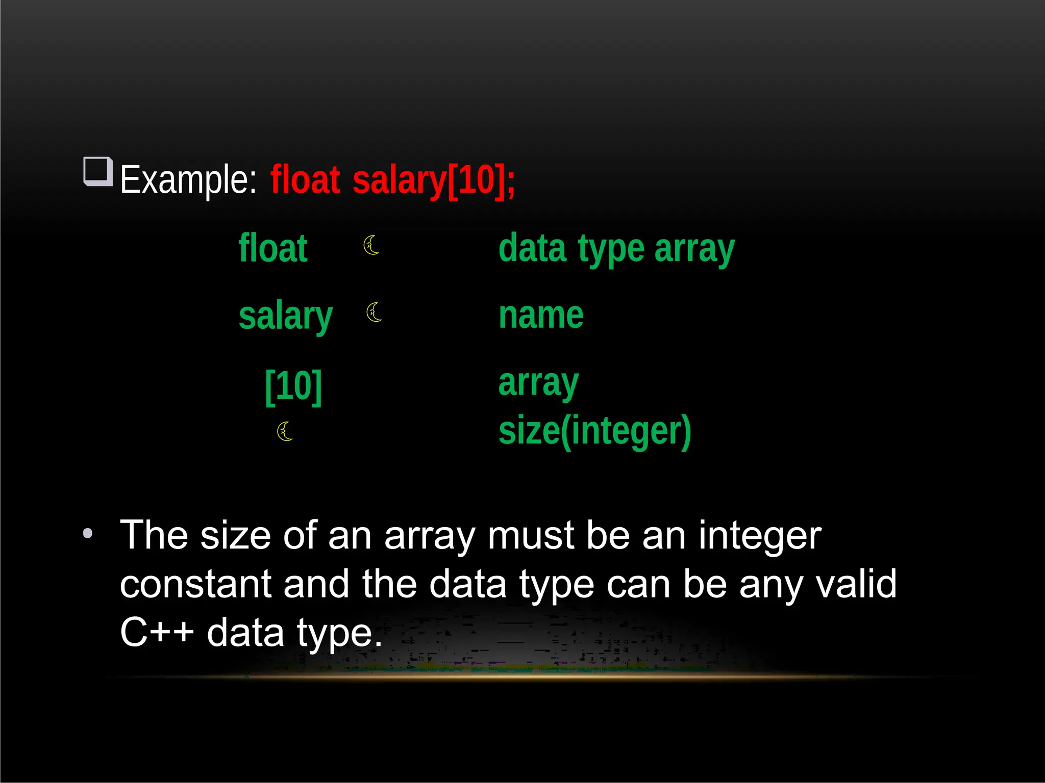 Example: float salary[10];
float 
salary 
[10]

data type array
name
array
size(integer)
• The size of an array must be an integer
constant and the data type can be any valid
C++ data type.
 