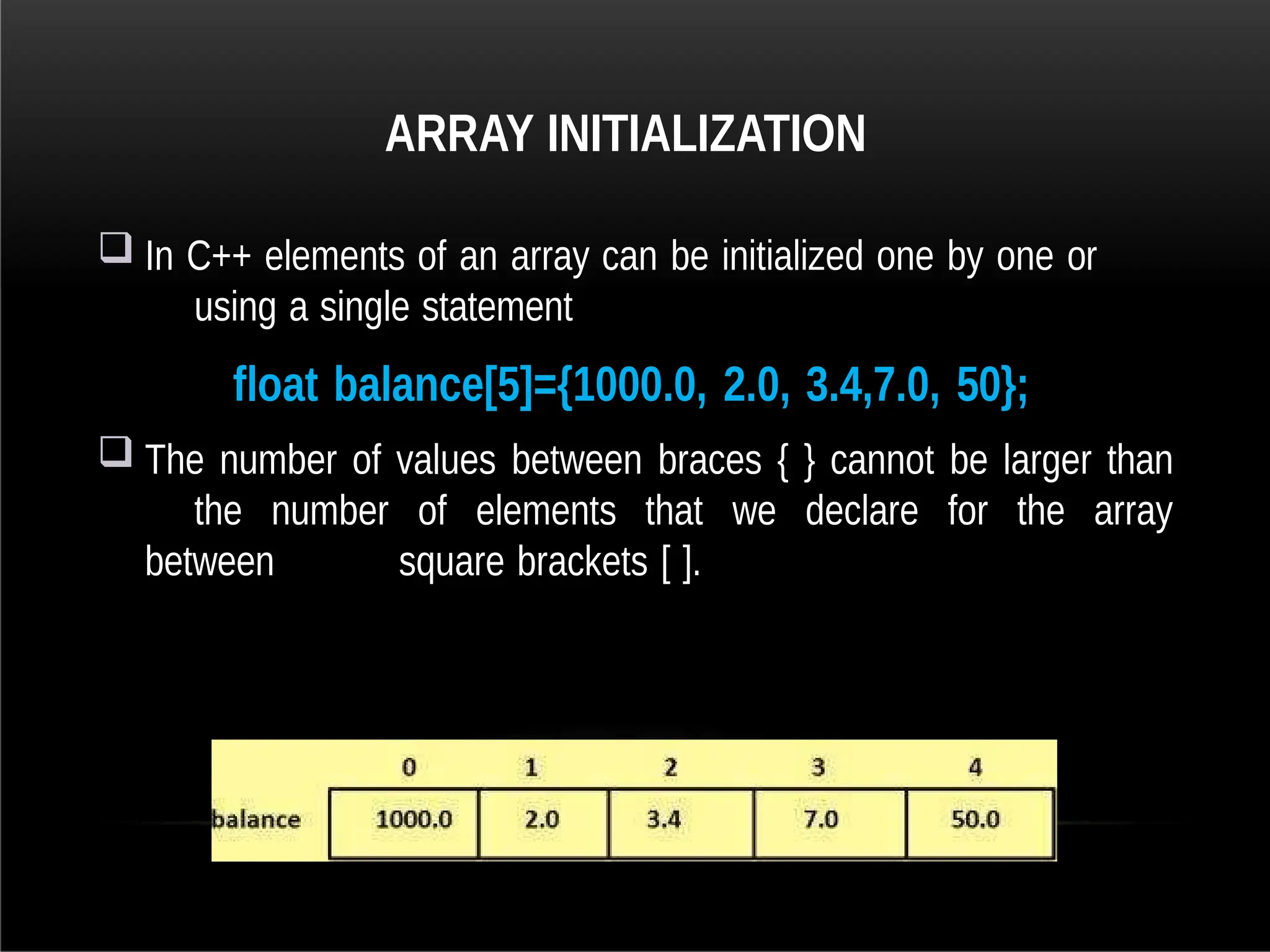 ARRAY INITIALIZATION
 In C++ elements of an array can be initialized one by one or
using a single statement
float balance[5]={1000.0, 2.0, 3.4,7.0, 50};
 The number of values between braces { } cannot be larger than
the number of elements that we declare for the array
between square brackets [ ].
 