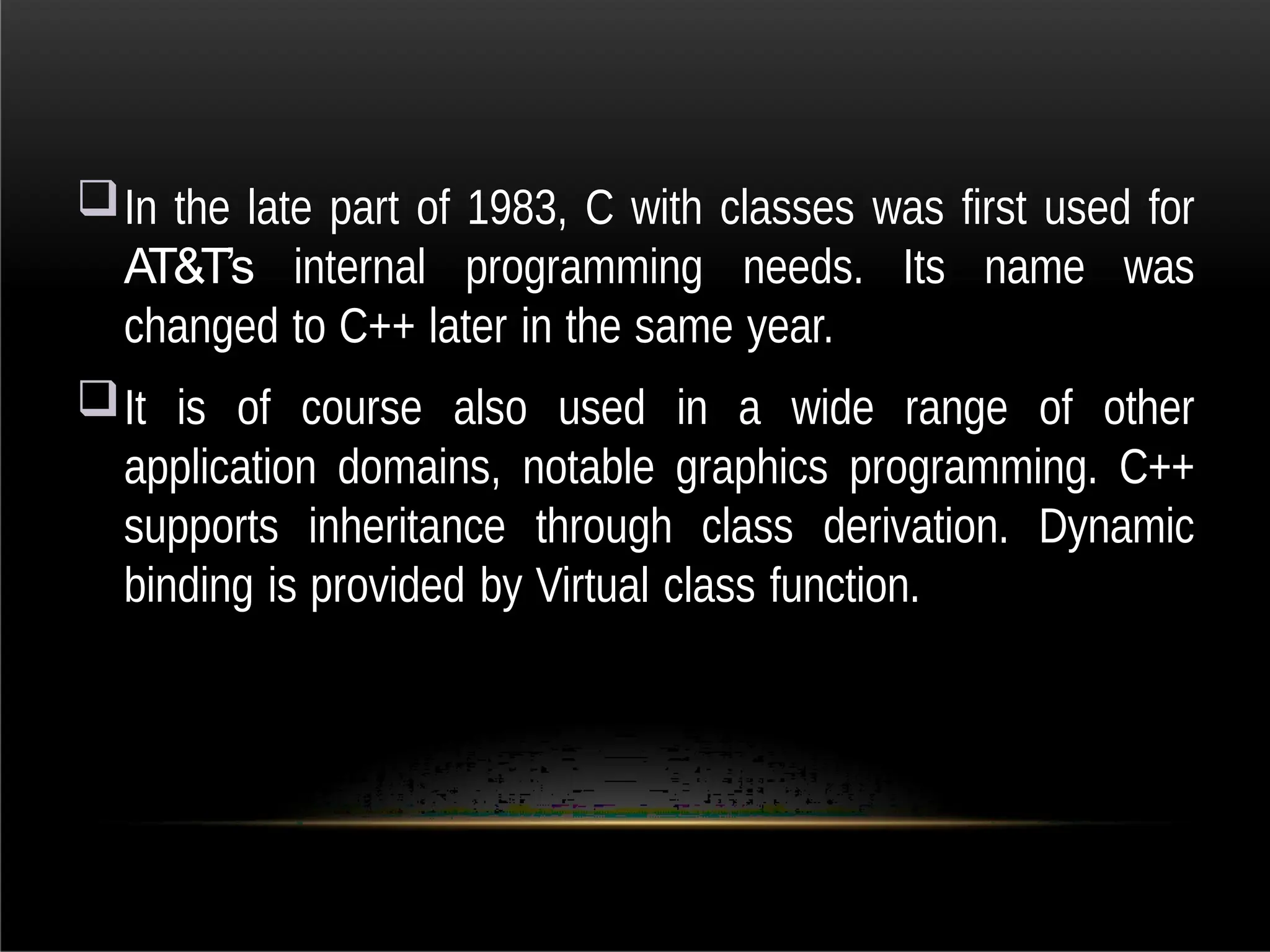 In the late part of 1983, C with classes was first used for
AT&T’s internal programming needs. Its name was
changed to C++ later in the same year.
It is of course also used in a wide range of other
application domains, notable graphics programming. C++
supports inheritance through class derivation. Dynamic
binding is provided by Virtual class function.
 