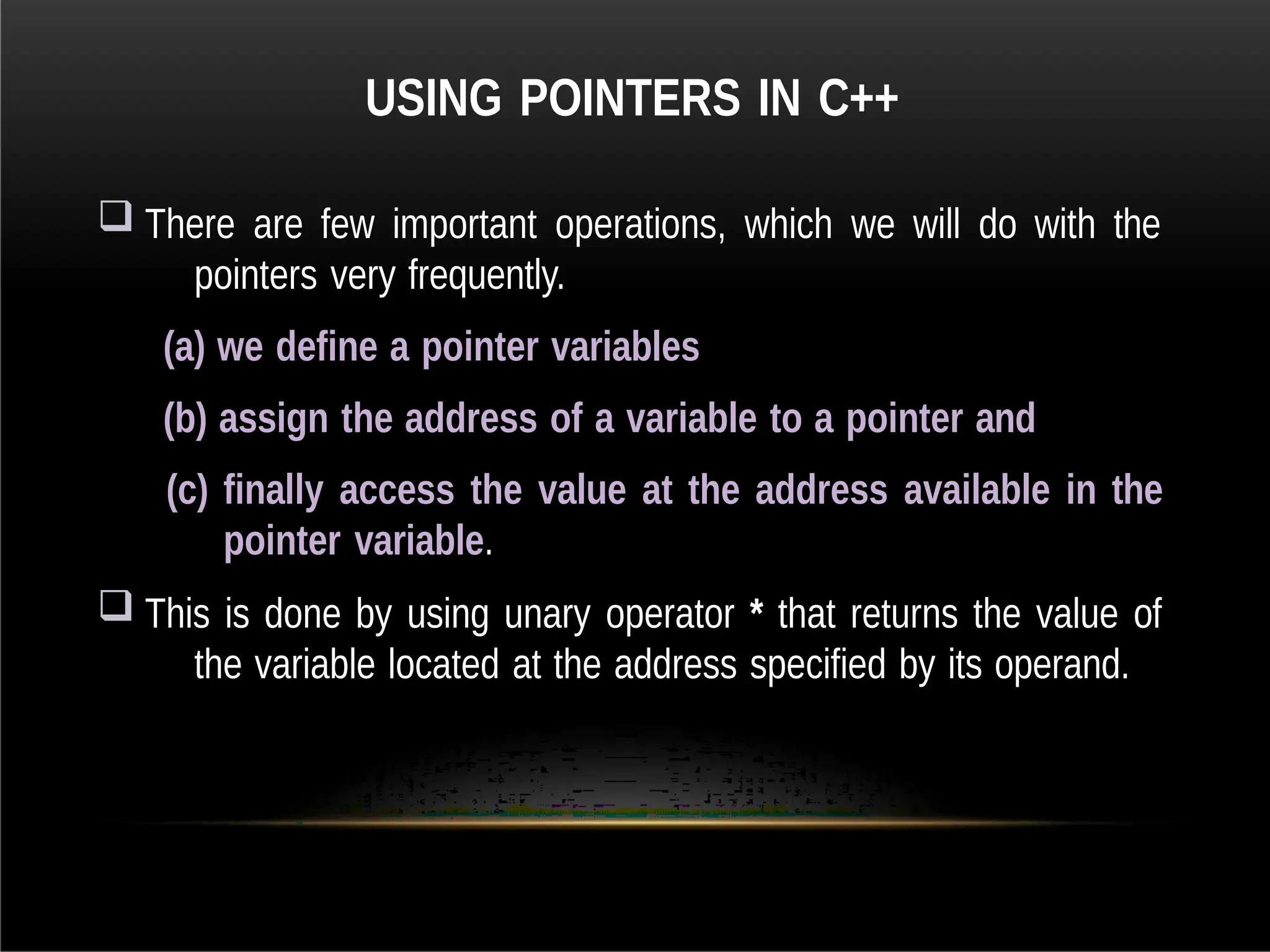 USING POINTERS IN C++
 There are few important operations, which we will do with the
pointers very frequently.
(a) we define a pointer variables
(b) assign the address of a variable to a pointer and
(c) finally access the value at the address available in the
pointer variable.
 This is done by using unary operator * that returns the value of
the variable located at the address specified by its operand.
 