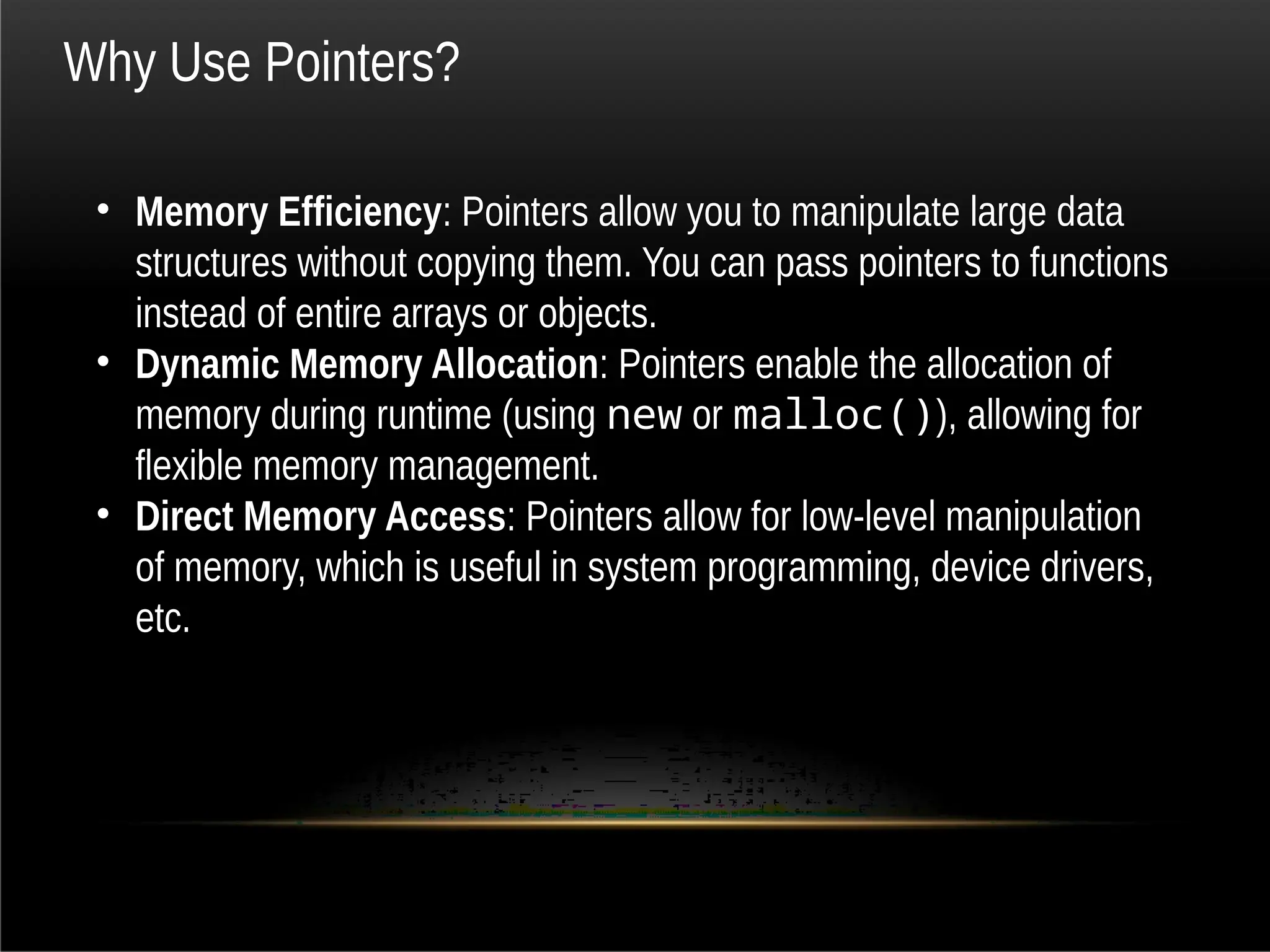 Why Use Pointers?
• Memory Efficiency: Pointers allow you to manipulate large data
structures without copying them. You can pass pointers to functions
instead of entire arrays or objects.
• Dynamic Memory Allocation: Pointers enable the allocation of
memory during runtime (using new or malloc()), allowing for
flexible memory management.
• Direct Memory Access: Pointers allow for low-level manipulation
of memory, which is useful in system programming, device drivers,
etc.
 