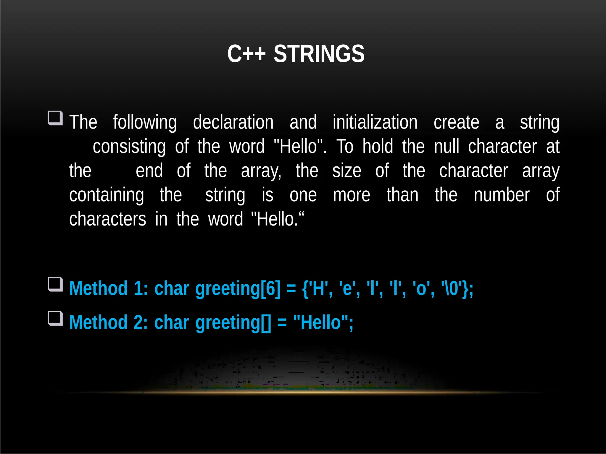 C++ STRINGS
 The following declaration and initialization create a string
consisting of the word "Hello". To hold the null character at
the end of the array, the size of the character array
containing the string is one more than the number of
characters in the word "Hello.“
 Method 1: char greeting[6] = {'H', 'e', 'l', 'l', 'o', '0'};
 Method 2: char greeting[] = "Hello";
 